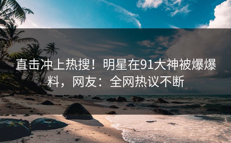 直击冲上热搜！明星在91大神被爆爆料，网友：全网热议不断