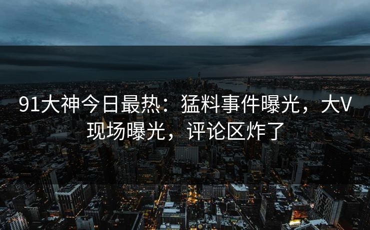 91大神今日最热：猛料事件曝光，大V现场曝光，评论区炸了