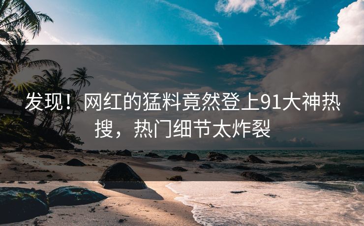 发现！网红的猛料竟然登上91大神热搜，热门细节太炸裂