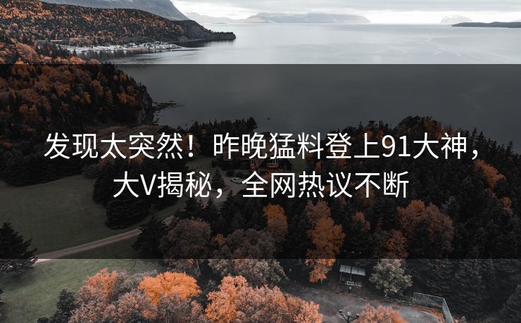 发现太突然！昨晚猛料登上91大神，大V揭秘，全网热议不断