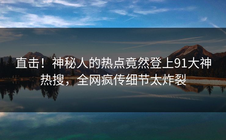 直击！神秘人的热点竟然登上91大神热搜，全网疯传细节太炸裂