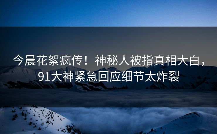 今晨花絮疯传！神秘人被指真相大白，91大神紧急回应细节太炸裂