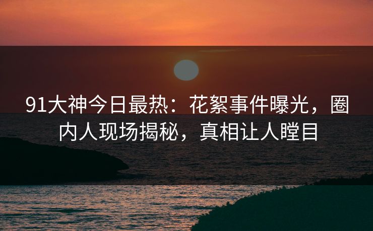 91大神今日最热：花絮事件曝光，圈内人现场揭秘，真相让人瞠目