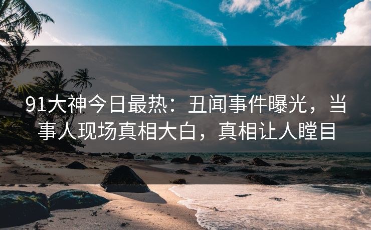 91大神今日最热：丑闻事件曝光，当事人现场真相大白，真相让人瞠目