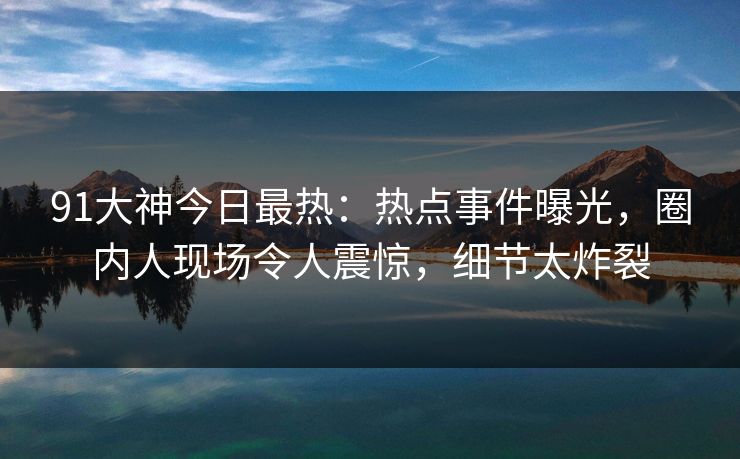 91大神今日最热：热点事件曝光，圈内人现场令人震惊，细节太炸裂