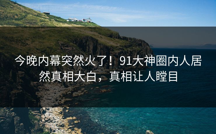 今晚内幕突然火了！91大神圈内人居然真相大白，真相让人瞠目