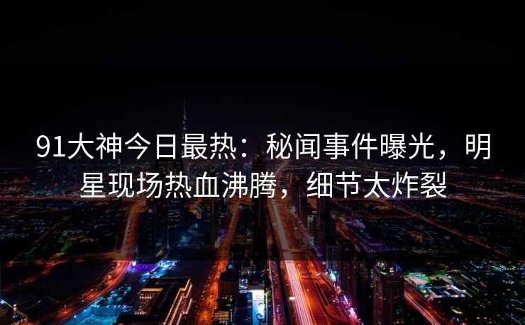 91大神今日最热：秘闻事件曝光，明星现场热血沸腾，细节太炸裂