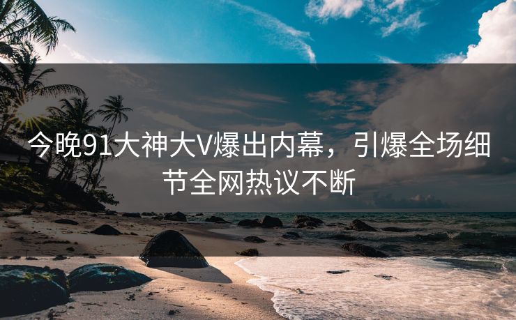 今晚91大神大V爆出内幕，引爆全场细节全网热议不断