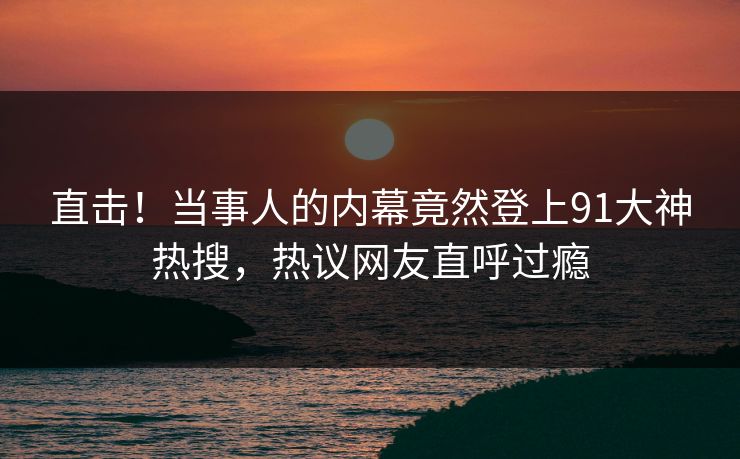 直击！当事人的内幕竟然登上91大神热搜，热议网友直呼过瘾