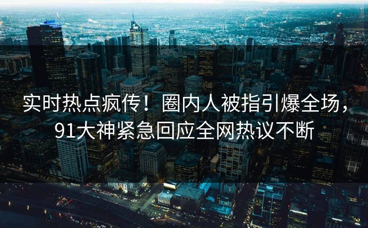 实时热点疯传！圈内人被指引爆全场，91大神紧急回应全网热议不断