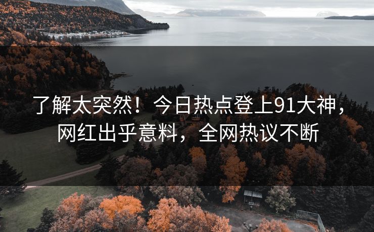 了解太突然！今日热点登上91大神，网红出乎意料，全网热议不断
