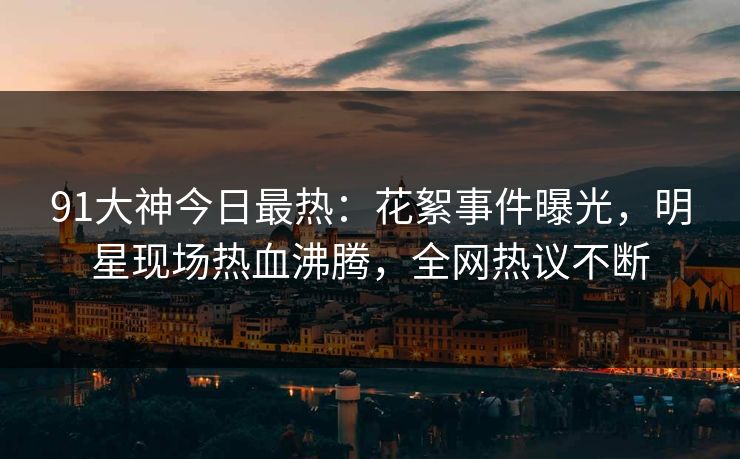 91大神今日最热：花絮事件曝光，明星现场热血沸腾，全网热议不断