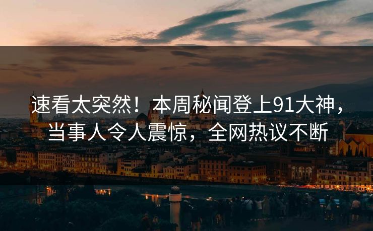 速看太突然！本周秘闻登上91大神，当事人令人震惊，全网热议不断