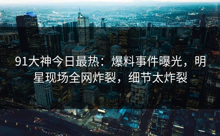 91大神今日最热：爆料事件曝光，明星现场全网炸裂，细节太炸裂