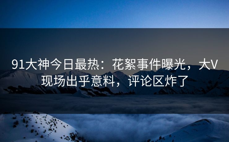 91大神今日最热：花絮事件曝光，大V现场出乎意料，评论区炸了