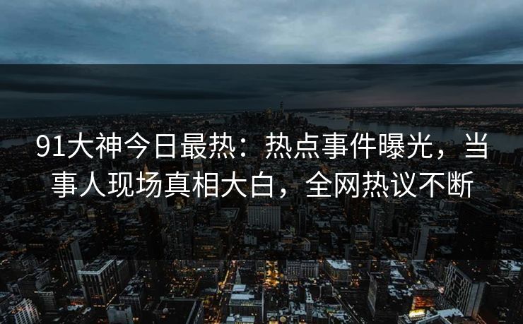 91大神今日最热：热点事件曝光，当事人现场真相大白，全网热议不断