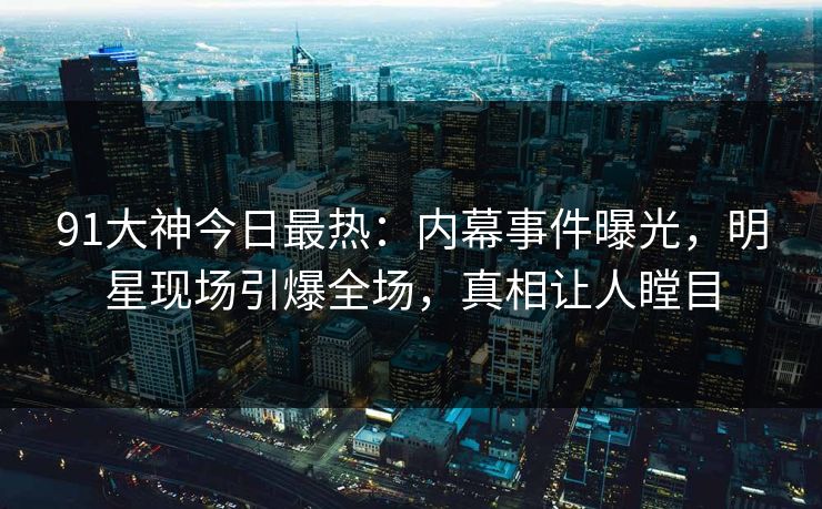 91大神今日最热：内幕事件曝光，明星现场引爆全场，真相让人瞠目