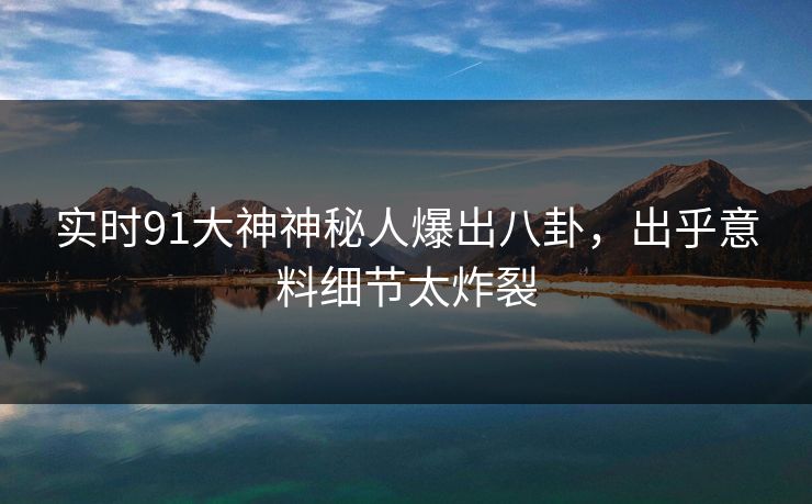 实时91大神神秘人爆出八卦，出乎意料细节太炸裂