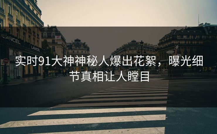 实时91大神神秘人爆出花絮，曝光细节真相让人瞠目