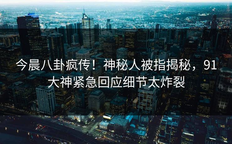 今晨八卦疯传！神秘人被指揭秘，91大神紧急回应细节太炸裂