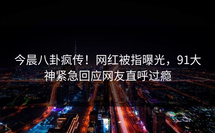 今晨八卦疯传！网红被指曝光，91大神紧急回应网友直呼过瘾
