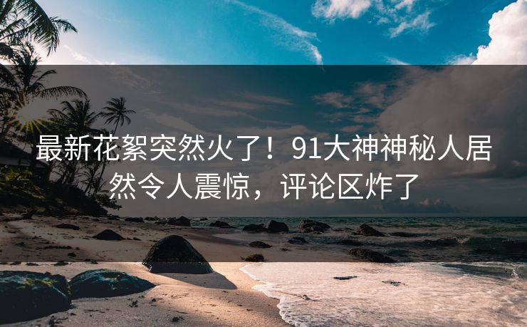 最新花絮突然火了！91大神神秘人居然令人震惊，评论区炸了