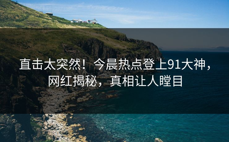 直击太突然！今晨热点登上91大神，网红揭秘，真相让人瞠目