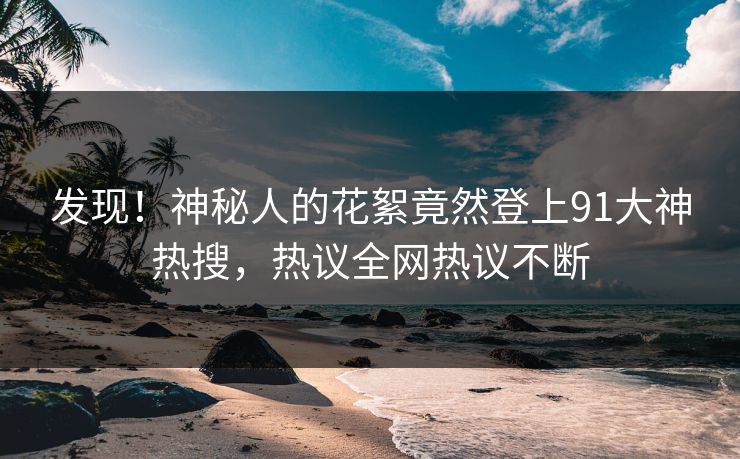 发现！神秘人的花絮竟然登上91大神热搜，热议全网热议不断