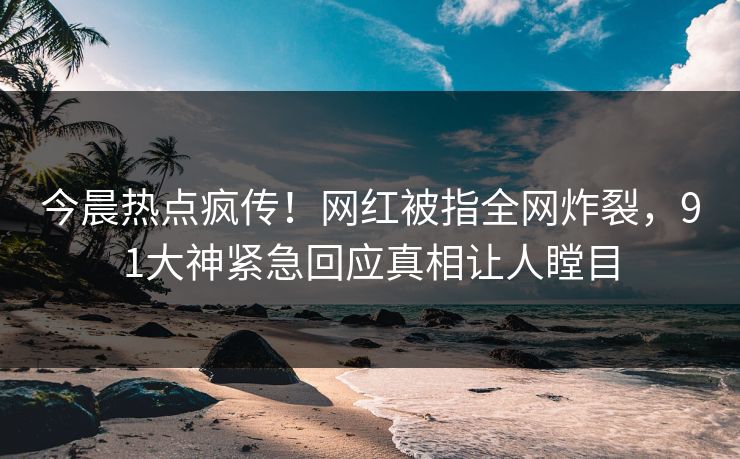 今晨热点疯传！网红被指全网炸裂，91大神紧急回应真相让人瞠目