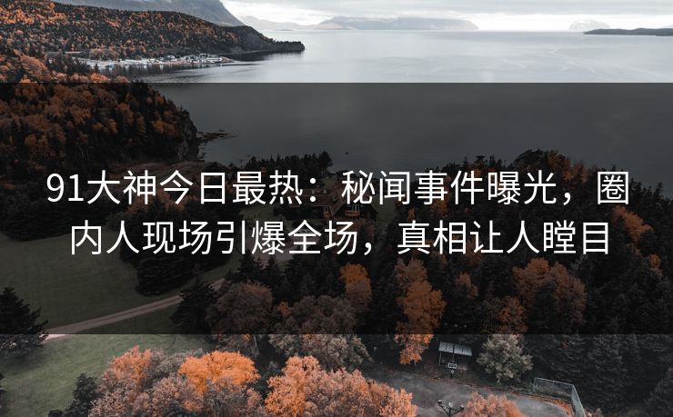 91大神今日最热：秘闻事件曝光，圈内人现场引爆全场，真相让人瞠目