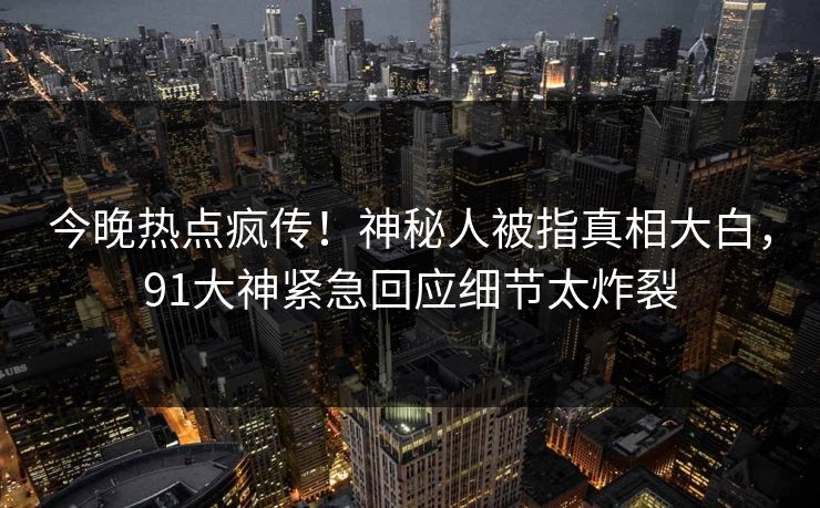 今晚热点疯传！神秘人被指真相大白，91大神紧急回应细节太炸裂