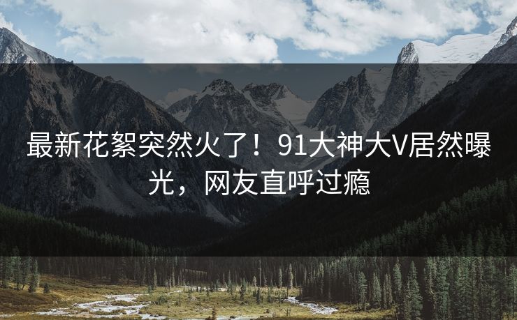 最新花絮突然火了！91大神大V居然曝光，网友直呼过瘾