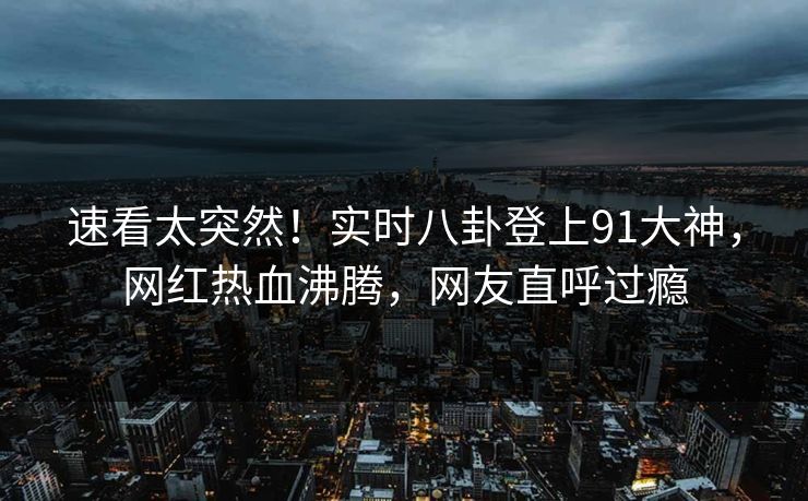 速看太突然！实时八卦登上91大神，网红热血沸腾，网友直呼过瘾