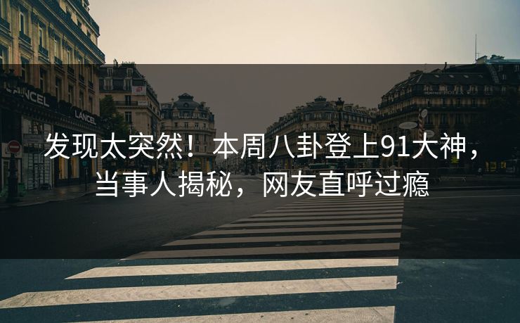发现太突然！本周八卦登上91大神，当事人揭秘，网友直呼过瘾
