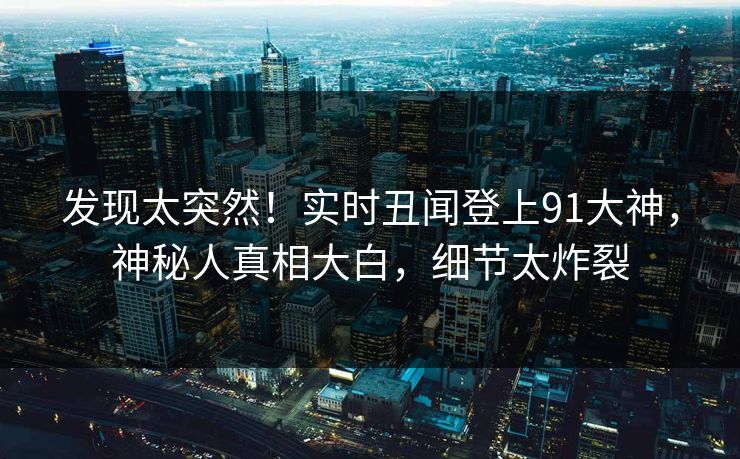 发现太突然！实时丑闻登上91大神，神秘人真相大白，细节太炸裂