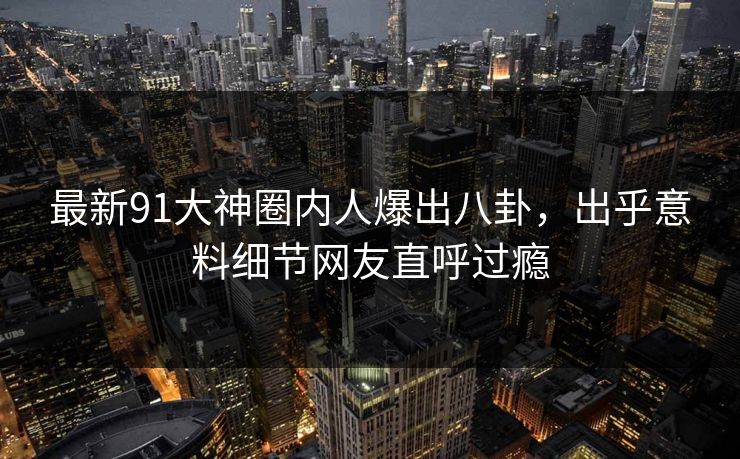 最新91大神圈内人爆出八卦，出乎意料细节网友直呼过瘾