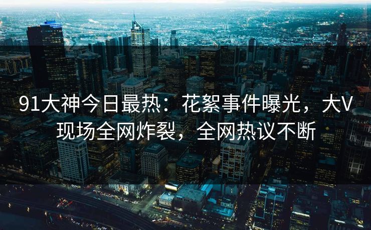 91大神今日最热：花絮事件曝光，大V现场全网炸裂，全网热议不断