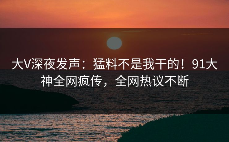 大V深夜发声：猛料不是我干的！91大神全网疯传，全网热议不断