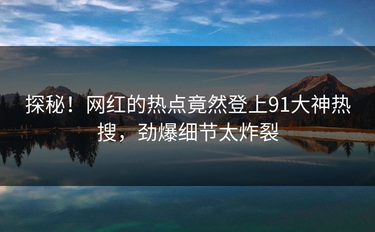 探秘！网红的热点竟然登上91大神热搜，劲爆细节太炸裂
