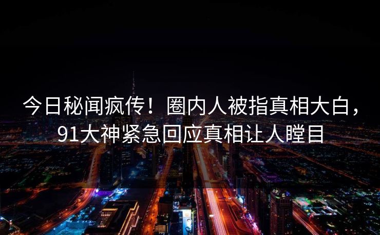 今日秘闻疯传！圈内人被指真相大白，91大神紧急回应真相让人瞠目