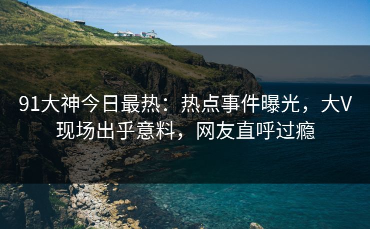 91大神今日最热：热点事件曝光，大V现场出乎意料，网友直呼过瘾