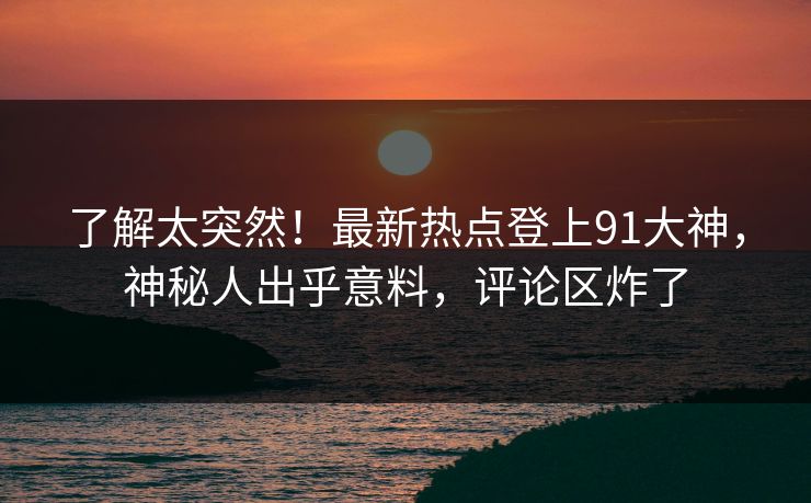 了解太突然！最新热点登上91大神，神秘人出乎意料，评论区炸了