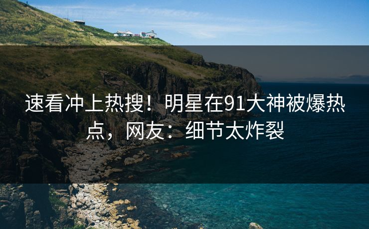 速看冲上热搜！明星在91大神被爆热点，网友：细节太炸裂