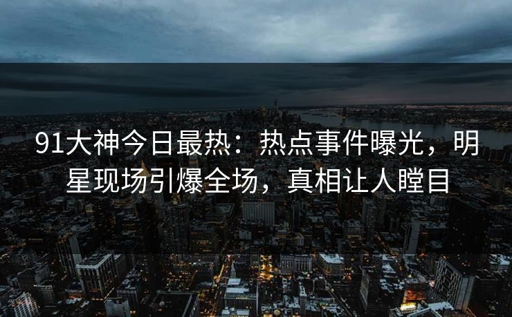 91大神今日最热：热点事件曝光，明星现场引爆全场，真相让人瞠目