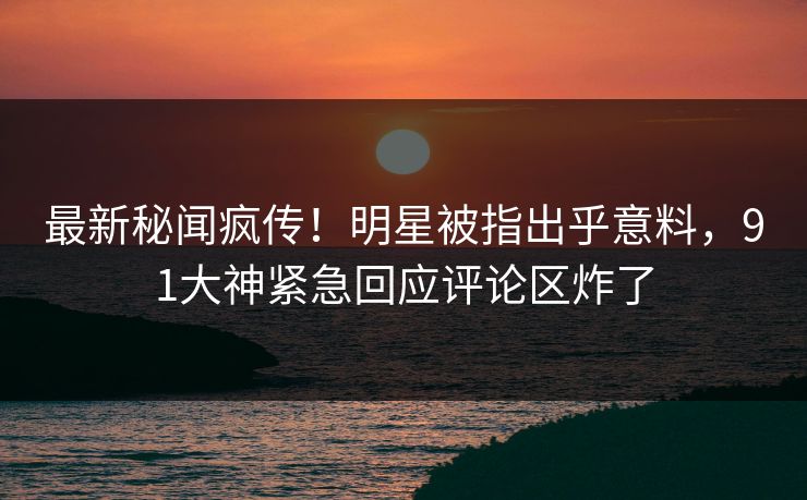 最新秘闻疯传！明星被指出乎意料，91大神紧急回应评论区炸了
