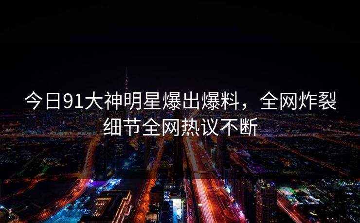 今日91大神明星爆出爆料，全网炸裂细节全网热议不断