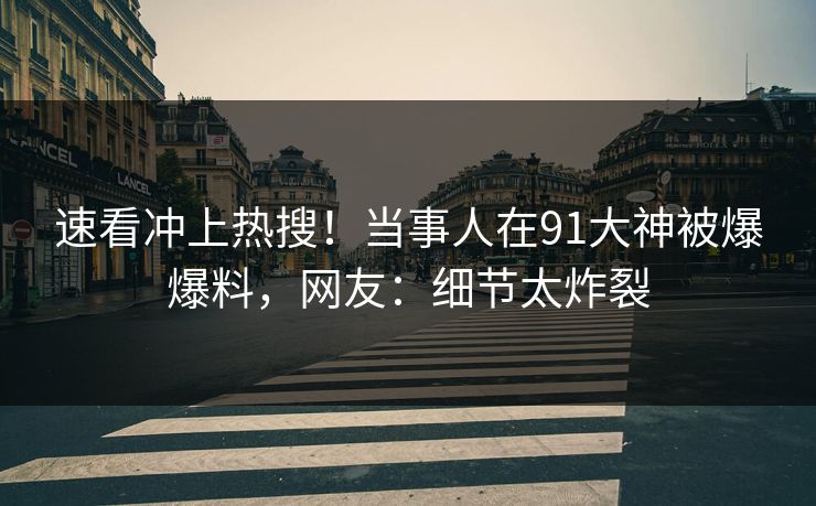 速看冲上热搜！当事人在91大神被爆爆料，网友：细节太炸裂