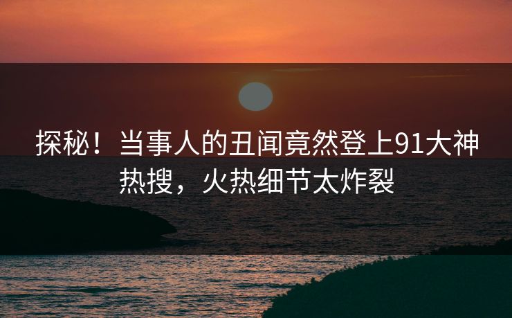 探秘！当事人的丑闻竟然登上91大神热搜，火热细节太炸裂