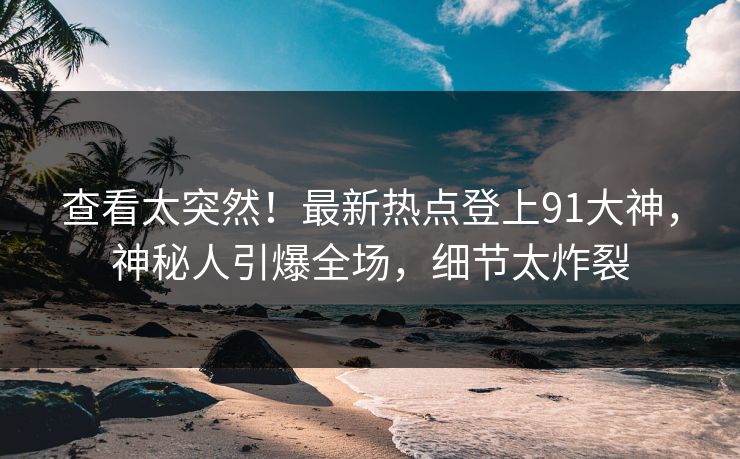 查看太突然！最新热点登上91大神，神秘人引爆全场，细节太炸裂