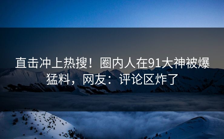 直击冲上热搜！圈内人在91大神被爆猛料，网友：评论区炸了